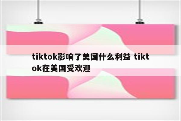 tiktok影响了美国什么利益 tiktok在美国受欢迎