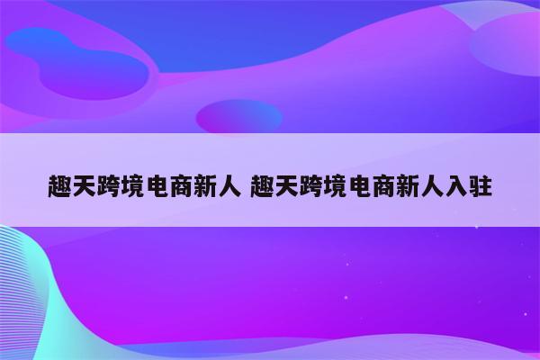趣天跨境电商新人 趣天跨境电商新人入驻