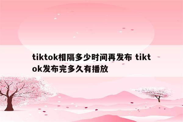 tiktok相隔多少时间再发布 tiktok发布完多久有播放