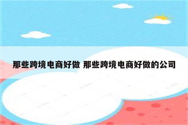 那些跨境电商好做 那些跨境电商好做的公司