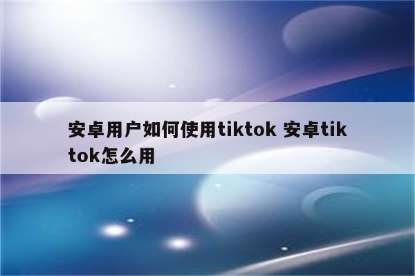 安卓用户如何使用tiktok 安卓tiktok怎么用