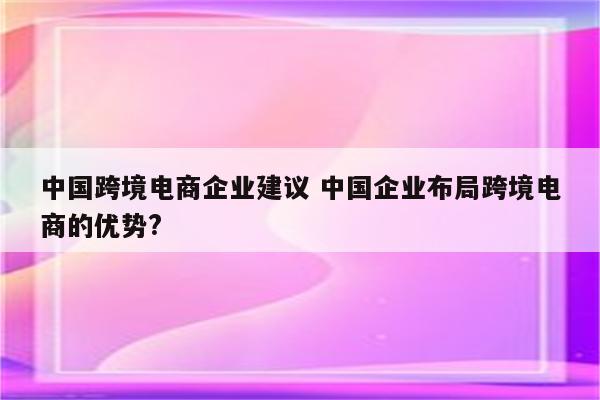 中国跨境电商企业建议 中国企业布局跨境电商的优势?