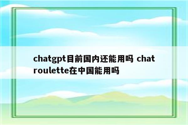 chatgpt目前国内还能用吗 chatroulette在中国能用吗