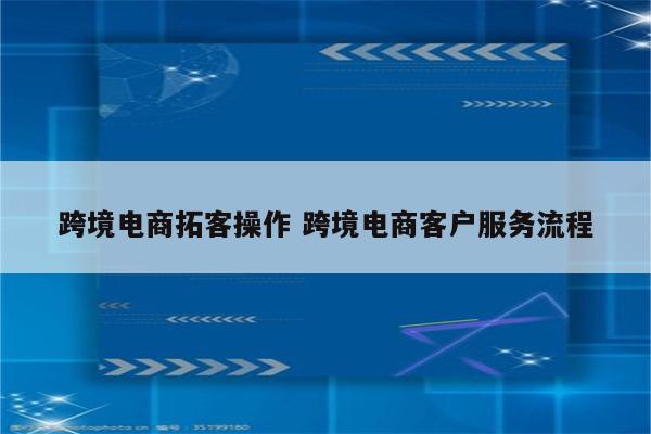 跨境电商拓客操作 跨境电商客户服务流程
