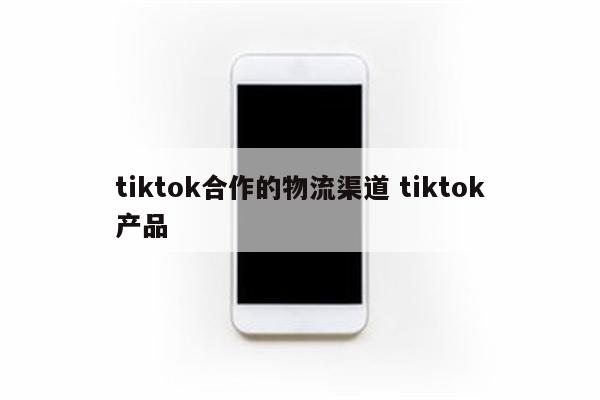 tiktok合作的物流渠道 tiktok产品