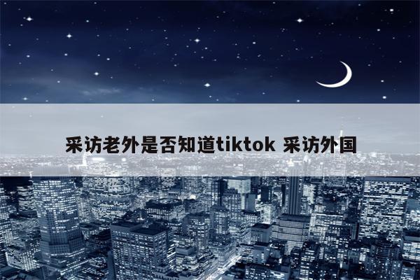 采访老外是否知道tiktok 采访外国