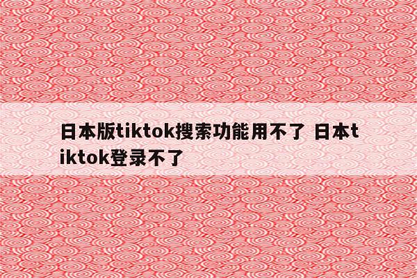 日本版tiktok搜索功能用不了 日本tiktok登录不了