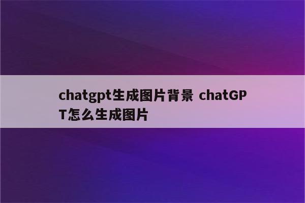 chatgpt生成图片背景 chatGPT怎么生成图片