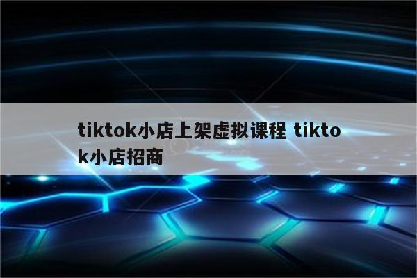 tiktok小店上架虚拟课程 tiktok小店招商