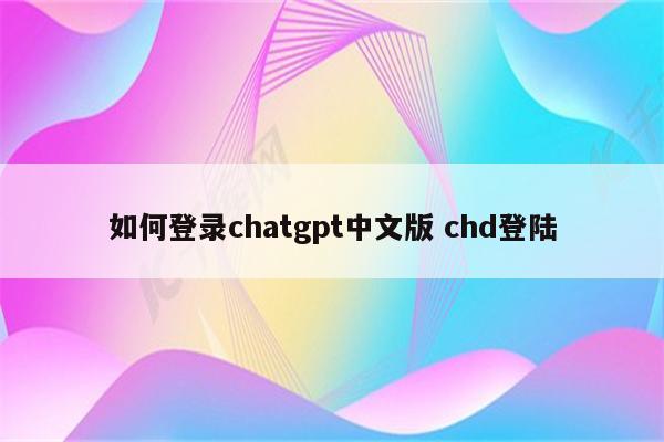 如何登录chatgpt中文版 chd登陆
