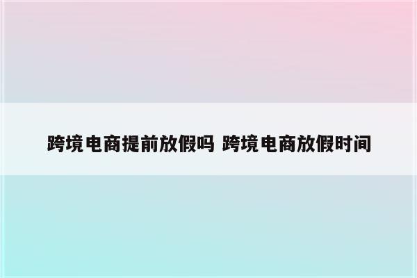跨境电商提前放假吗 跨境电商放假时间