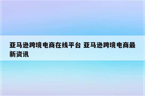 亚马逊跨境电商在线平台 亚马逊跨境电商最新资讯
