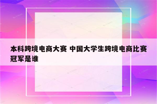 本科跨境电商大赛 中国大学生跨境电商比赛冠军是谁
