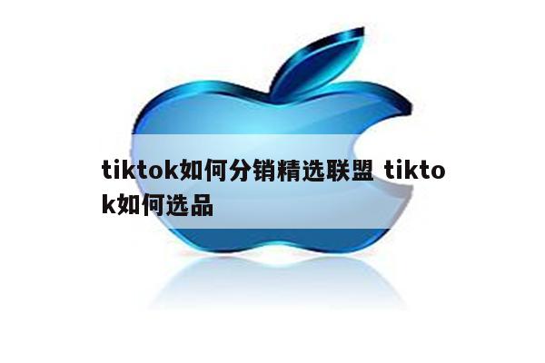 tiktok如何分销精选联盟 tiktok如何选品