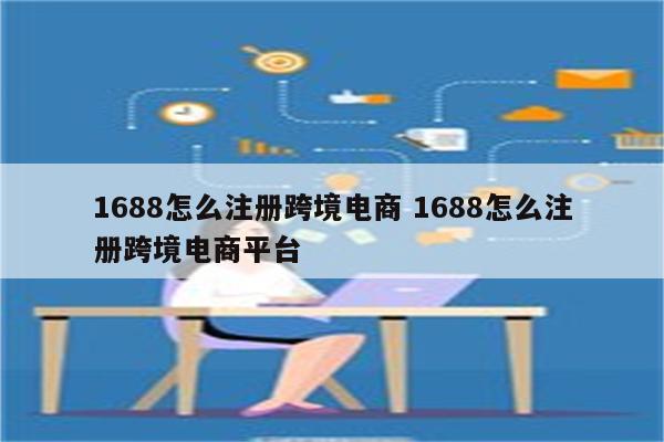 1688怎么注册跨境电商 1688怎么注册跨境电商平台