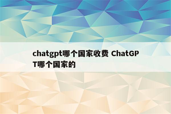 chatgpt哪个国家收费 ChatGPT哪个国家的