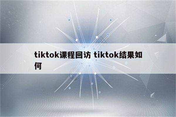 tiktok课程回访 tiktok结果如何