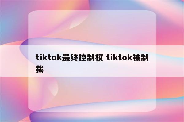 tiktok最终控制权 tiktok被制裁