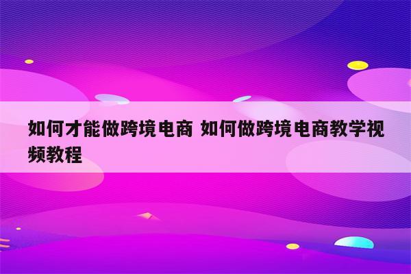 如何才能做跨境电商 如何做跨境电商教学视频教程