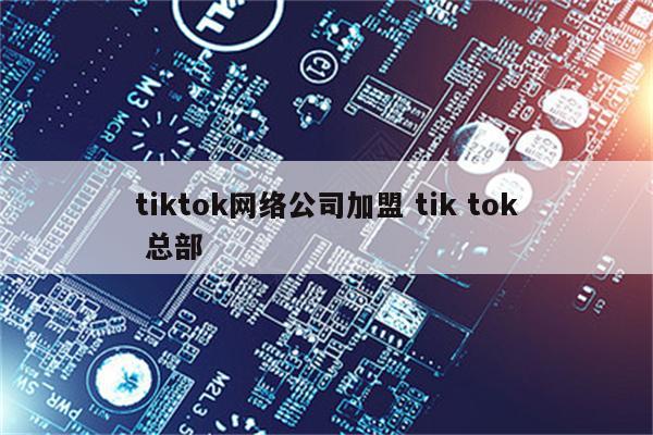 tiktok网络公司加盟 tik tok 总部