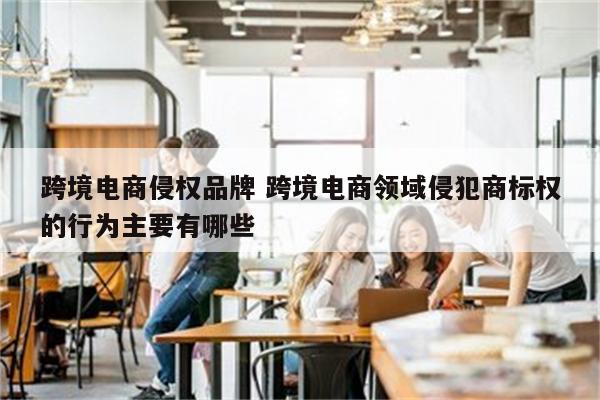 跨境电商侵权品牌 跨境电商领域侵犯商标权的行为主要有哪些