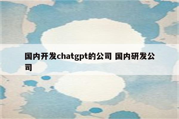 国内开发chatgpt的公司 国内研发公司
