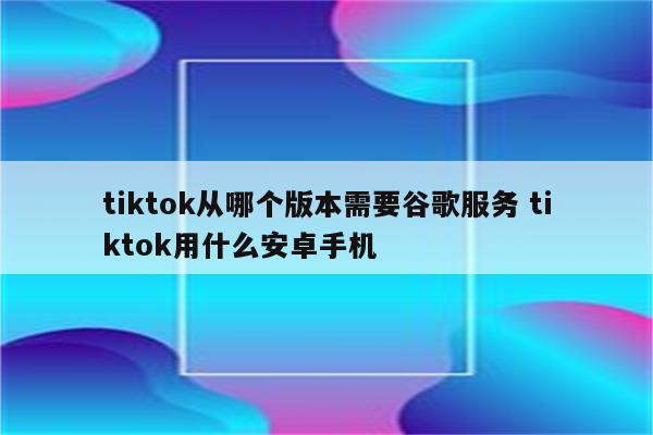 tiktok从哪个版本需要谷歌服务 tiktok用什么安卓手机