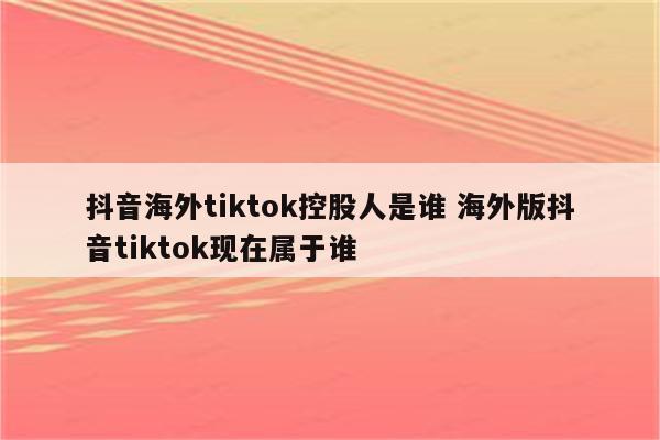 抖音海外tiktok控股人是谁 海外版抖音tiktok现在属于谁