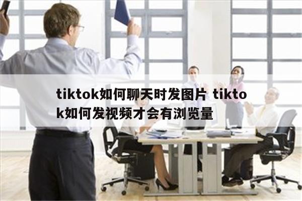 tiktok如何聊天时发图片 tiktok如何发视频才会有浏览量