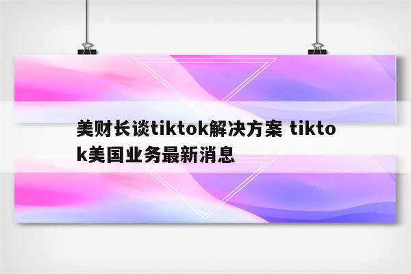 美财长谈tiktok解决方案 tiktok美国业务最新消息