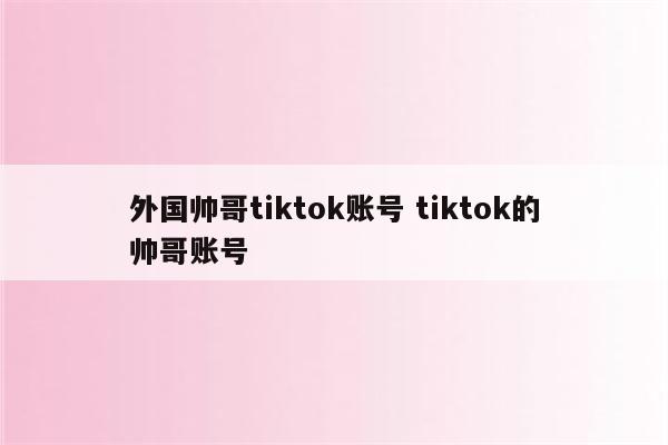 外国帅哥tiktok账号 tiktok的帅哥账号
