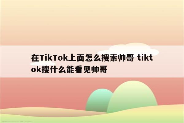 在TikTok上面怎么搜索帅哥 tiktok搜什么能看见帅哥