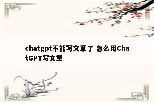 chatgpt不能写文章了 怎么用ChatGPT写文章