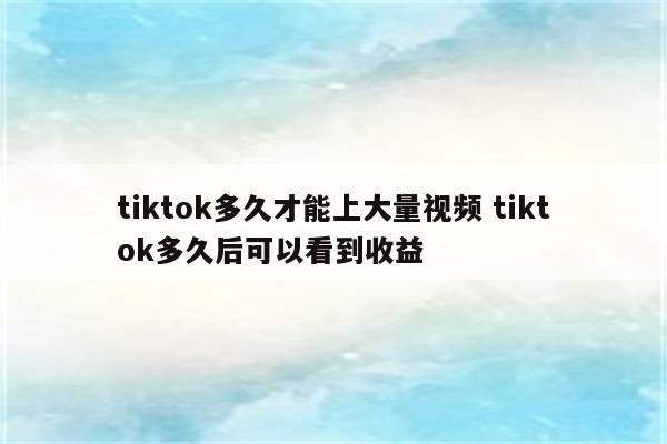 tiktok多久才能上大量视频 tiktok多久后可以看到收益