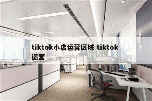 tiktok小店运营区域 tiktok 运营
