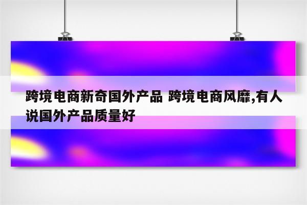 跨境电商新奇国外产品 跨境电商风靡,有人说国外产品质量好