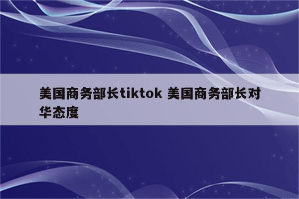 美国商务部长tiktok 美国商务部长对华态度
