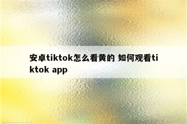 安卓tiktok怎么看黄的 如何观看tiktok app
