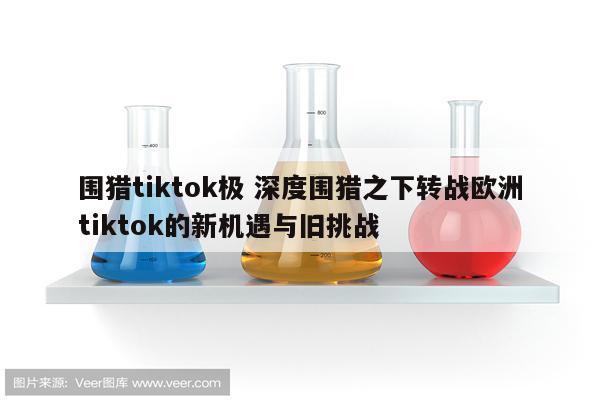围猎tiktok极 深度围猎之下转战欧洲tiktok的新机遇与旧挑战