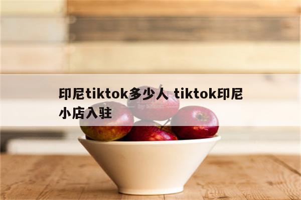 印尼tiktok多少人 tiktok印尼小店入驻