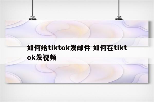 如何给tiktok发邮件 如何在tiktok发视频