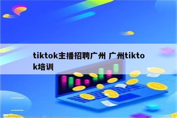 tiktok主播招聘广州 广州tiktok培训