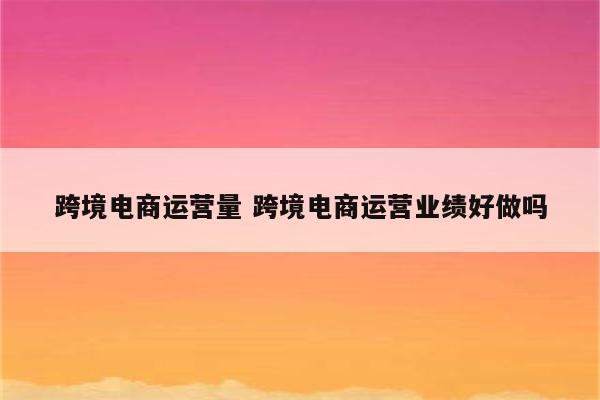 跨境电商运营量 跨境电商运营业绩好做吗