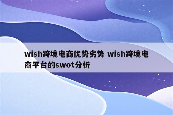 wish跨境电商优势劣势 wish跨境电商平台的swot分析