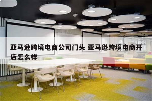 亚马逊跨境电商公司门头 亚马逊跨境电商开店怎么样
