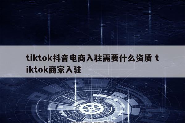 tiktok抖音电商入驻需要什么资质 tiktok商家入驻
