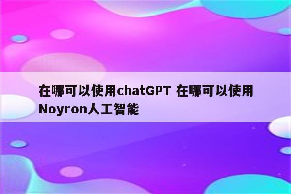 在哪可以使用chatGPT 在哪可以使用Noyron人工智能