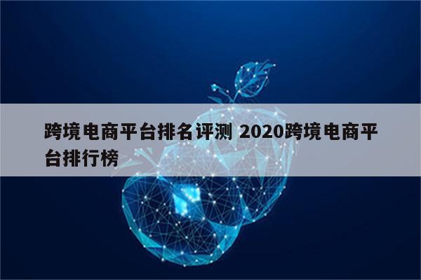 跨境电商平台排名评测 2020跨境电商平台排行榜