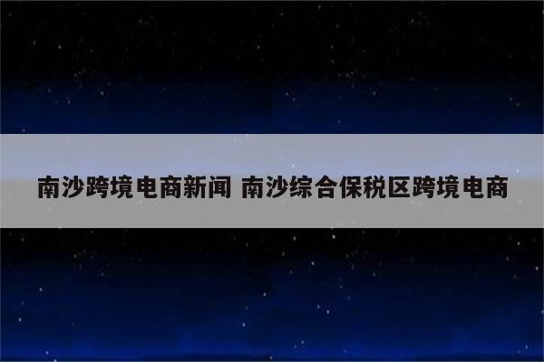 南沙跨境电商新闻 南沙综合保税区跨境电商