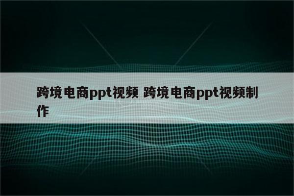跨境电商ppt视频 跨境电商ppt视频制作